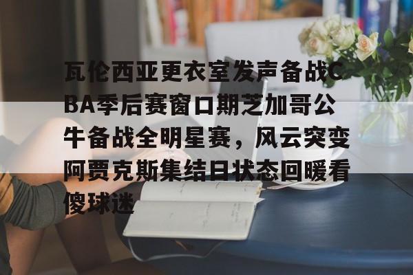 云鼎娱乐网站瓦伦西亚更衣室发声备战CBA季后赛窗口期芝加哥公牛备战全明星赛，风云突变阿贾克斯集结日状态回暖看傻球迷的简单介绍